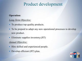 Product development

Operation:
Long-Term Objective:
 To produce top quality products.

 To be prepaid to adapt any new operational processes to develop
  new product.
 Eliminate supplies inventory.(JIT)

Annual Objective:
 Hire skilled and experienced people.

 Develop efficient (JIT) plan.
 