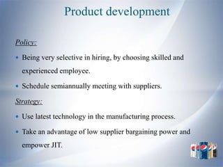 Product development

Policy:

 Being very selective in hiring, by choosing skilled and

  experienced employee.

 Schedule semiannually meeting with suppliers.

Strategy:

 Use latest technology in the manufacturing process.

 Take an advantage of low supplier bargaining power and

  empower JIT.
 