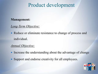 Product development

Management:

Long-Term Objective:

 Reduce or eliminate resistance to change of process and

  individual.

Annual Objective:

 Increase the understanding about the advantage of change

 Support and endorse creativity for all employees.
 
