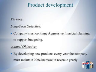 Product development

Finance:

Long-Term Objective:

 Company must continue Aggressive financial planning

 to support budgeting.

Annual Objective:

 By developing new products every year the company

 must maintain 20% increase in revenue yearly.
 