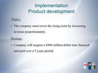 Implementation
             Product development
Policy:

 The company must cover the rising costs by increasing

  revenue proportionately.

Strategy:

 Company will acquire a $500 million dollar loan financed

  and paid over a 5 years period.
 
