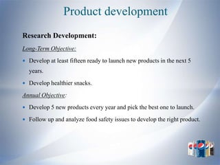 Product development
Research Development:
Long-Term Objective:
 Develop at least fifteen ready to launch new products in the next 5
  years.
 Develop healthier snacks.

Annual Objective:
 Develop 5 new products every year and pick the best one to launch.

 Follow up and analyze food safety issues to develop the right product.
 