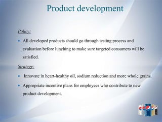 Product development

Policy:

 All developed products should go through testing process and

    evaluation before lunching to make sure targeted consumers will be
    satisfied.

Strategy:

   Innovate in heart-healthy oil, sodium reduction and more whole grains.

 Appropriate incentive plans for employees who contribute to new

    product development.
 