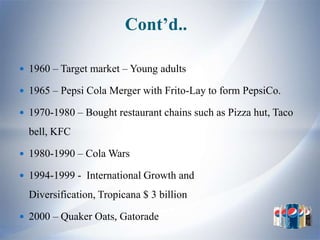 Cont’d..

 1960 – Target market – Young adults

 1965 – Pepsi Cola Merger with Frito-Lay to form PepsiCo.

 1970-1980 – Bought restaurant chains such as Pizza hut, Taco

  bell, KFC

 1980-1990 – Cola Wars

 1994-1999 - International Growth and

  Diversification, Tropicana $ 3 billion

 2000 – Quaker Oats, Gatorade
 