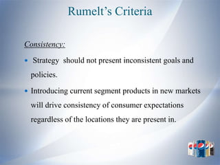 Rumelt’s Criteria

Consistency:

 Strategy should not present inconsistent goals and

  policies.

 Introducing current segment products in new markets

  will drive consistency of consumer expectations
  regardless of the locations they are present in.
 
