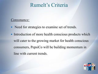 Rumelt’s Criteria

Consonance:

 Need for strategies to examine set of trends.

 Introduction of more health conscious products which

  will cater to the growing market for health conscious
  consumers, PepsiCo will be building momentum in
  line with current trends.
 