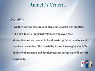 Rumelt’s Criteria

feasibility:

 Neither overtax resources or create unsolvable sub-problems

 The new focus of regionalization or employee base

  diversification will render to local market product development

  and idea generation. The feasibility for such strategies should be

  in line with research and development resources but will pay off

  eventually.
 