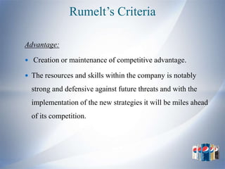 Rumelt’s Criteria

Advantage:

 Creation or maintenance of competitive advantage.

 The resources and skills within the company is notably

  strong and defensive against future threats and with the
  implementation of the new strategies it will be miles ahead
  of its competition.
 