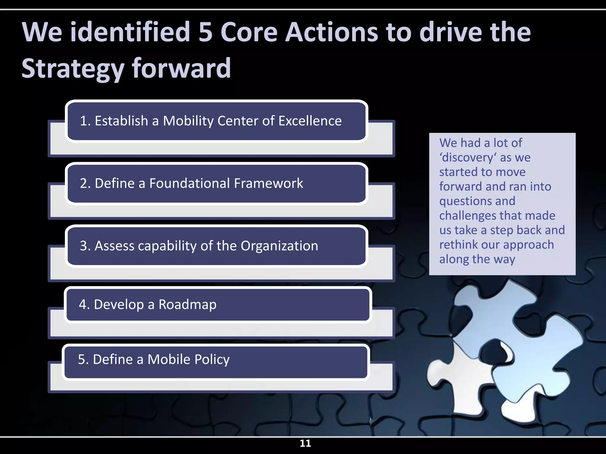 We identified 5 Core Actions to drive the
Strategy forward
    1. Establish a Mobility Center of Excellence
                                                   We had a lot of
                                                   ‘discovery‘ as we
                                                   started to move
    2. Define a Foundational Framework             forward and ran into
                                                   questions and
                                                   challenges that made
                                                   us take a step back and
    3. Assess capability of the Organization       rethink our approach
                                                   along the way


    4. Develop a Roadmap


    5. Define a Mobile Policy




                                        11
 