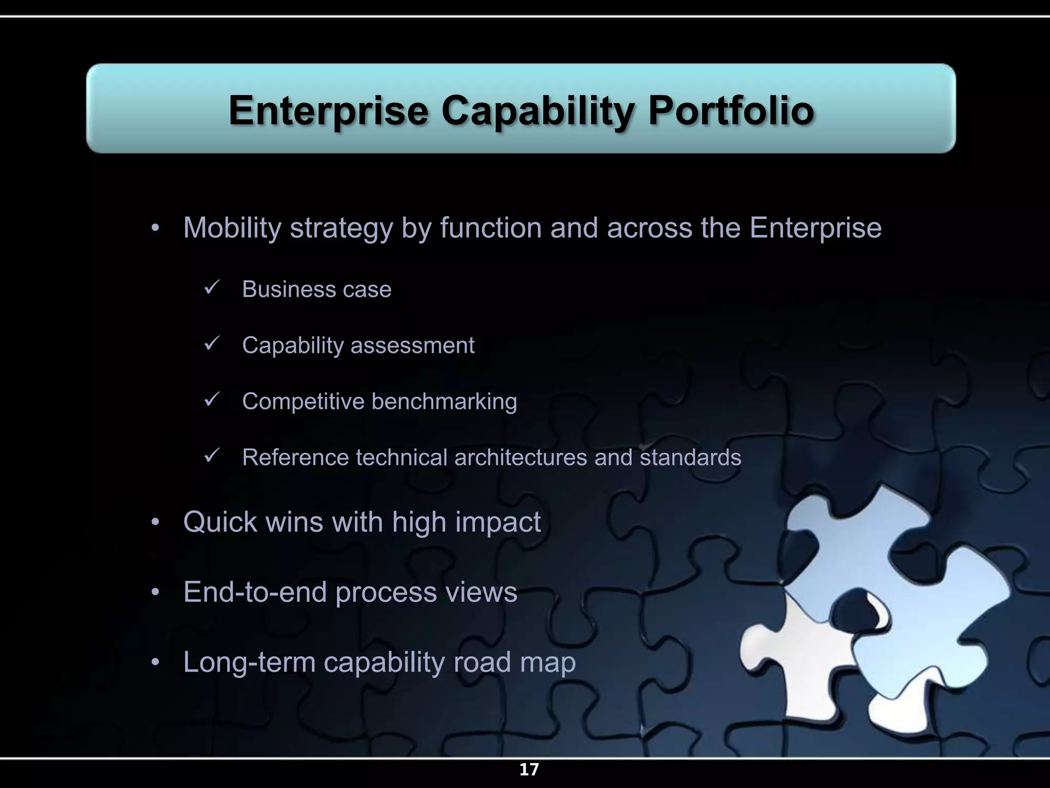 Enterprise Capability Portfolio

• Mobility strategy by function and across the Enterprise

     Business case

     Capability assessment

     Competitive benchmarking

     Reference technical architectures and standards

• Quick wins with high impact

• End-to-end process views

• Long-term capability road map


                                 17
 