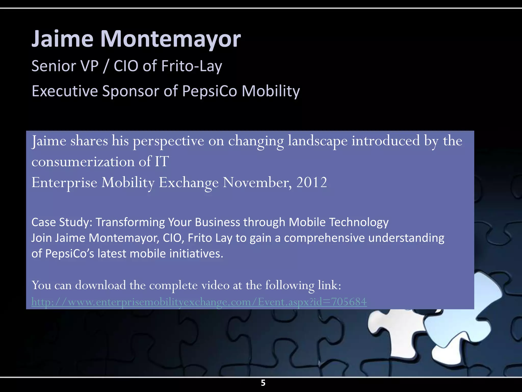 Jaime Montemayor
Senior VP / CIO of Frito-Lay
Executive Sponsor of PepsiCo Mobility

Jaime shares his perspective on changing landscape introduced by the
consumerization of IT
Enterprise Mobility Exchange November, 2012

Case Study: Transforming Your Business through Mobile Technology
Join Jaime Montemayor, CIO, Frito Lay to gain a comprehensive understanding
of PepsiCo’s latest mobile initiatives.

You can download the complete video at the following link:
http://www.enterprisemobilityexchange.com/Event.aspx?id=705684




                                          5
 