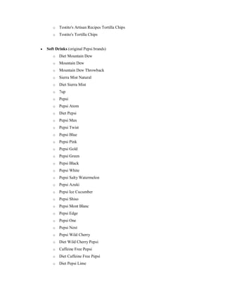 o Tostito's Artisan Recipes Tortilla Chips
o Tostito's Tortilla Chips
 Soft Drinks (original Pepsi brands)
o Diet Mountain Dew
o Mountain Dew
o Mountain Dew Throwback
o Sierra Mist Natural
o Diet Sierra Mist
o 7up
o Pepsi
o Pepsi Atom
o Diet Pepsi
o Pepsi Max
o Pepsi Twist
o Pepsi Blue
o Pepsi Pink
o Pepsi Gold
o Pepsi Green
o Pepsi Black
o Pepsi White
o Pepsi Salty Watermelon
o Pepsi Azuki
o Pepsi Ice Cucumber
o Pepsi Shiso
o Pepsi Mont Blanc
o Pepsi Edge
o Pepsi One
o Pepsi Next
o Pepsi Wild Cherry
o Diet Wild Cherry Pepsi
o Caffeine Free Pepsi
o Diet Caffeine Free Pepsi
o Diet Pepsi Lime
 