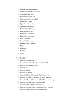 o Caffeine Free Mountain Dew
o Caffeine Free Diet Mountain Dew
o Mountain Dew Livewire
o Mountain Dew Code Red
o Diet Mountain Dew Code Red
o Lipton Brisk Lemon
o Lipton Brisk Sweet Tea
o Mountain Dew Voltage
o Mountain Dew White Out
o Diet Lipton Brisk WL
o Lipton Brisk Fruit Punch
o Lipton Brisk Lemonade
o Pepsi Throwback
o Sierra Mist Cranberry
o Diet Sierra Mist Cranberry
o Mug
o Diet Mug
o Mirinda
o Atom
 Sports Nutrition
o Gatorade G Series Prime 01
o Gatorade Thirst Quencher - G Series Perform 02
o Gatorade G Series Recover 03
o Gatorade G2
o Gatorade Natural
o Gatorade G2 Natural
o Gatorade G Series FIT Prime 01 Pre-Workout Fuel
o Gatorade G Series FIT Perform 02 Workout Hydration
o Gatorade G Series FIT Recover 03 Post-Workout Recovery
o Gatorade G Series PRO 01 Nutrition Shake
o Gatorade G Series PRO 01 Nutrition Bar
o Gatorade G Series PRO 01 Carbohydrate Energy Formula
o Gatorade G Series PRO 02 Endurance Formula
 