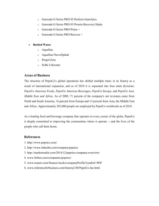o Gatorade G Series PRO 02 Perform Gatorlytes
o Gatorade G Series PRO 03 Protein Recovery Shake
o Gatorade G Series PRO Prime +
o Gatorade G Series PRO Recover +
 Bottled Water
o Aquafina
o Aquafina FlavorSplash
o Propel Zero
o SoBe Lifewater
Areas of Business
The structure of PepsiCo's global operations has shifted multiple times in its history as a
result of international expansion, and as of 2010 it is separated into four main divisions:
PepsiCo Americas Foods, PepsiCo Americas Beverages, PepsiCo Europe, and PepsiCo Asia,
Middle East and Africa. As of 2009, 71 percent of the company's net revenues came from
North and South America, 16 percent from Europe and 13 percent from Asia, the Middle East
and Africa. Approximately 285,000 people are employed by PepsiCo worldwide as of 2010.
As a leading food and beverage company that operates in every corner of the globe, PepsiCo
is deeply committed to improving the communities where it operate -- and the lives of the
people who call them home.
References
1. http://www.pepsico.com/
2. http://www.linkedin.com/company/pepsico
3. http://marketrealist.com/2014/12/pepsico-company-overview/
4. www.forbes.com/companies/pepsico/
5. www.reuters.com/finance/stocks/companyProfile?symbol=PEP
6. www.referenceforbusiness.com/history2/40/PepsiCo-Inc.html
 