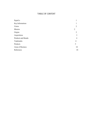 TABLE OF CONTENT
PepsiCo 1
Key Informations 1
Vision 2
Mission 2
Origins 2
Acquisitions 3
Products and Brands 4
Trademarks 4
Products 5
Areas of Business 10
References 10
 