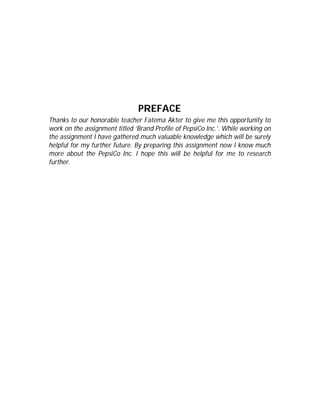 PREFACE
Thanks to our honorable teacher Fatema Akter to give me this opportunity to
work on the assignment titled ‘Brand Profile of PepsiCo Inc.’. While working on
the assignment I have gathered much valuable knowledge which will be surely
helpful for my further future. By preparing this assignment now I know much
more about the PepsiCo Inc. I hope this will be helpful for me to research
further.
 