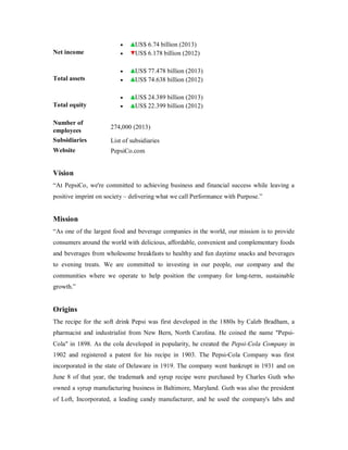Net income
 US$ 6.74 billion (2013)
 US$ 6.178 billion (2012)
Total assets
 US$ 77.478 billion (2013)
 US$ 74.638 billion (2012)
Total equity
 US$ 24.389 billion (2013)
 US$ 22.399 billion (2012)
Number of
employees
274,000 (2013)
Subsidiaries List of subsidiaries
Website PepsiCo.com
Vision
“At PepsiCo, we're committed to achieving business and financial success while leaving a
positive imprint on society – delivering what we call Performance with Purpose.”
Mission
“As one of the largest food and beverage companies in the world, our mission is to provide
consumers around the world with delicious, affordable, convenient and complementary foods
and beverages from wholesome breakfasts to healthy and fun daytime snacks and beverages
to evening treats. We are committed to investing in our people, our company and the
communities where we operate to help position the company for long-term, sustainable
growth.”
Origins
The recipe for the soft drink Pepsi was first developed in the 1880s by Caleb Bradham, a
pharmacist and industrialist from New Bern, North Carolina. He coined the name "Pepsi-
Cola" in 1898. As the cola developed in popularity, he created the Pepsi-Cola Company in
1902 and registered a patent for his recipe in 1903. The Pepsi-Cola Company was first
incorporated in the state of Delaware in 1919. The company went bankrupt in 1931 and on
June 8 of that year, the trademark and syrup recipe were purchased by Charles Guth who
owned a syrup manufacturing business in Baltimore, Maryland. Guth was also the president
of Loft, Incorporated, a leading candy manufacturer, and he used the company's labs and
 