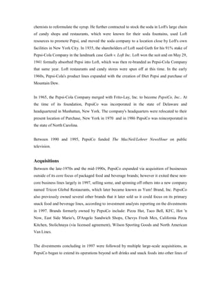 chemists to reformulate the syrup. He further contracted to stock the soda in Loft's large chain
of candy shops and restaurants, which were known for their soda fountains, used Loft
resources to promote Pepsi, and moved the soda company to a location close by Loft's own
facilities in New York City. In 1935, the shareholders of Loft sued Guth for his 91% stake of
Pepsi-Cola Company in the landmark case Guth v. Loft Inc. Loft won the suit and on May 29,
1941 formally absorbed Pepsi into Loft, which was then re-branded as Pepsi-Cola Company
that same year. Loft restaurants and candy stores were spun off at this time. In the early
1960s, Pepsi-Cola's product lines expanded with the creation of Diet Pepsi and purchase of
Mountain Dew.
In 1965, the Pepsi-Cola Company merged with Frito-Lay, Inc. to become PepsiCo, Inc.. At
the time of its foundation, PepsiCo was incorporated in the state of Delaware and
headquartered in Manhattan, New York. The company's headquarters were relocated to their
present location of Purchase, New York in 1970 and in 1986 PepsiCo was reincorporated in
the state of North Carolina.
Between 1990 and 1995, PepsiCo funded The MacNeil/Lehrer NewsHour on public
television.
Acquisitions
Between the late-1970s and the mid-1990s, PepsiCo expanded via acquisition of businesses
outside of its core focus of packaged food and beverage brands; however it exited these non-
core business lines largely in 1997, selling some, and spinning off others into a new company
named Tricon Global Restaurants, which later became known as Yum! Brand, Inc. PepsiCo
also previously owned several other brands that it later sold so it could focus on its primary
snack food and beverage lines, according to investment analysts reporting on the divestments
in 1997. Brands formerly owned by PepsiCo include: Pizza Hut, Taco Bell, KFC, Hot 'n
Now, East Side Mario's, D'Angelo Sandwich Shops, Chevys Fresh Mex, California Pizza
Kitchen, Stolichnaya (via licensed agreement), Wilson Sporting Goods and North American
Van Lines.
The divestments concluding in 1997 were followed by multiple large-scale acquisitions, as
PepsiCo began to extend its operations beyond soft drinks and snack foods into other lines of
 