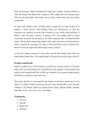 foods and beverages. PepsiCo purchased the orange juice company Tropicana Products in
1998, and merged with Quaker Oats Company in 2001, adding with it the Gatorade sports
drink line and other Quaker Oats brands such as Chewy Granola Bars and Aunt Jemima,
among others.
In August 2009, PepsiCo made a $7 billion offer to acquire the two largest bottlers of its
products in North America: Pepsi Bottling Group and PepsiAmericas. In 2010 this
acquisition was completed, resulting in the formation of a new wholly owned subsidiary of
PepsiCo, Pepsi Beverages Company. In February 2011, the company made its largest
international acquisition by purchasing a two-thirds (majority) stake in Wimm-Bill-Dann
Foods, a Russian food company that produces milk, yogurt, fruit juices, and dairy products.
When it acquired the remaining 23% stake of Wimm-Bill-Dann Foods in October 2011,
PepsiCo became the largest food and beverage company in Russia.
In July 2012, PepsiCo announced a joint venture with the Theo Muller Group which was
named Muller Quaker Dairy. This marked PepsiCo's first entry into the dairy space in the US.
Products and Brands
PepsiCo's product mix as of 2012 (based on worldwide net revenue) consists of 63 percent
foods, and 37 percent beverages. On a worldwide basis, the company's current products lines
include several hundred brands that in 2009 were estimated to have generated approximately
$108 billion in cumulative annual retail sales.
The primary identifier of a food and beverage industry main brand is annual sales over $1
billion. As of 2009, 21 PepsiCo brands met that mark: Pepsi, Mountain Dew, Lay's, Gatorade,
Tropicana, 7 Up, Doritos, Lipton Teas, Quaker Foods, Cheetos, Mirinda, Ruffles, Aquafina,
Pepsi Max, Tostitos, Sierra Mist, Fritos, and Walkers.
Trademarks
 Frito-Lay
 Gatorade
 Quaker Oats
 Tropicana
 