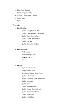  Elma Chips (Brazil)
 Smiths Crisps Australia
 Walkers Crisps United Kingdom
 Naked Juice
 Lipton
Products
 Breakfast Bars
o Quaker Chewy Granola Bars
o Quaker Chewy Granola Cocoa Bars
o Quaker Dipps Granola Bars
o Quaker Fruit & Oatmeal Bars
o Quaker Life Bar
o Quaker Oatmeal to Go Bars
 Energy Drinks
o AMP Energy
o No Fear Energy Drinks
o Rockstar Energy
o SoBe
 Cereal
o Cap'n Crunch Cereal
o King Vitaman Cereal
o Kretschmer Toasted Wheat Germ
o Quaker Life Cereal
o Mother's Ready-to-Eat & Hot Cereals
o Quaker Essentials
o Quaker Grits
o Quaker Instant Oatmeal
o Quaker Natural Granola Cereal
o Quaker Old Fashioned Oats
o Quaker Oh!s Cereal
o Quaker Puffed Rice
 