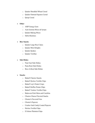 o Quaker Shredded Wheat Cereal
o Quaker Oatmeal Squares Cereal
o Quisp Cereal
 Other
o AMP Energy Gum
o Aunt Jemima Mixes & Syrups
o Quaker Baking Mixes
o Sabra Hummus
 Rice Snacks
o Quaker Large Rice Cakes
o Quaker Mini Delights
o Quaker Quakes
o Quaker Tortillaz
 Side Dishes
o Near East Side Dishes
o Pasta Roni Side Dishes
o Rice-A-Roni Side Dishes
 Snacks
o Baked! Cheetos Snacks
o Baked! Doritos Tortilla Chips
o Baked! Lay's Potato Crisps
o Baked! Ruffles Potato Chips
o Baked! Tostitos Tortilla Chips
o Baken-ets Pork Skins and Cracklins
o Cheetos Cheese Flavored Snacks
o Chester's Flavored Fries
o Chester's Popcorn
o Cracker Jack Candy Coated Popcorn
o Doritos Tortilla Chips
o El Isleno Plaintain Chips
 