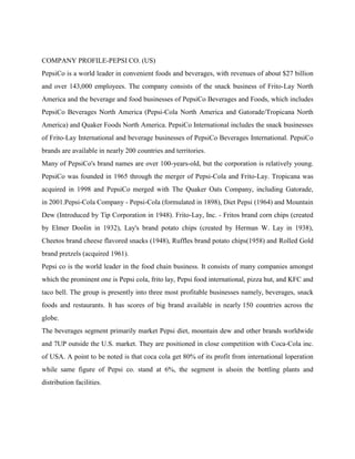 COMPANY PROFILE-PEPSI CO. (US)<br />PepsiCo is a world leader in convenient foods and beverages, with revenues of about $27 billion and over 143,000 employees. The company consists of the snack business of Frito-Lay North America and the beverage and food businesses of PepsiCo Beverages and Foods, which includes PepsiCo Beverages North America (Pepsi-Cola North America and Gatorade/Tropicana North America) and Quaker Foods North America. PepsiCo International includes the snack businesses of Frito-Lay International and beverage businesses of PepsiCo Beverages International. PepsiCo brands are available in nearly 200 countries and territories.<br />Many of PepsiCo's brand names are over 100-years-old, but the corporation is relatively young. PepsiCo was founded in 1965 through the merger of Pepsi-Cola and Frito-Lay. Tropicana was acquired in 1998 and PepsiCo merged with The Quaker Oats Company, including Gatorade, in 2001.Pepsi-Cola Company - Pepsi-Cola (formulated in 1898), Diet Pepsi (1964) and Mountain Dew (Introduced by Tip Corporation in 1948). Frito-Lay, Inc. - Fritos brand corn chips (created by Elmer Doolin in 1932), Lay's brand potato chips (created by Herman W. Lay in 1938), Cheetos brand cheese flavored snacks (1948), Ruffles brand potato chips(1958) and Rolled Gold brand pretzels (acquired 1961).<br />Pepsi co is the world leader in the food chain business. It consists of many companies amongst which the prominent one is Pepsi cola, frito lay, Pepsi food international, pizza hut, and KFC and taco bell. The group is presently into three most profitable businesses namely, beverages, snack foods and restaurants. It has scores of big brand available in nearly 150 countries across the globe.<br />The beverages segment primarily market Pepsi diet, mountain dew and other brands worldwide and 7UP outside the U.S. market. They are positioned in close competition with Coca-Cola inc. of USA. A point to be noted is that coca cola get 80% of its profit from international loperation while same figure of Pepsi co. stand at 6%, the segment is alsoin the bottling plants and distribution facilities.<br />When Coca-Cola changed its formula in 1985, Pepsi stepped up itscompetition with its long time archival claiming victory in the cola wars.Coke and Pepsi expanded their rivalry to tea in 1991 when Pepsi formeda venture with #1 Lipton in response to coke’s announced venture with<br />nestle (Nestea) it has won over 30% of the ready to drink tea market, a<br />part of the so called quot;
new age” beverages segment.<br />The beverage industry has witness the phenomenal growth over the lastfew years necessitating capacity increase and builds up of commensurateinfrastructure to meet the businessgrowth, which is accordingly matched.<br />PepsiCo’s success is the result of superior products, high standards ofperformance, distinctive competitive strategies and the high integrity of our people.<br />PepsiCo India<br />PepsiCo entered India in 1989 and has grown to become the country’s largest selling food and Beverage Company. One of the largest multinational investors in the country, PepsiCo has established a business which aims to serve the long term dynamic needs of consumers in India.<br />PepsiCo nourishes consumers with a range of products from treats to healthy eats that deliver joy as well as nutrition and always, good taste. PepsiCo India’s expansive portfolio includes iconic refreshment beverages Pepsi, 7 UP, Mirinda and Mountain Dew, in addition to low calorie options such as Diet Pepsi, hydrating and nutritional beverages such as Aquafina drinking water, isotonic sports drinks - Gatorade, Tropicana 100% fruit juices, and juice based drinks – Tropicana Nectars, Tropicana Twister and Slice, non-carbonated beverage and a new innovation Nimbooz by 7Up. Local brands – Lehar Evervess Soda, Dukes Lemonade and Mangola add to the diverse range of brands.<br />PepsiCo’s foods company, Frito-Lay, is the leader in the branded salty snack market and all Frito Lay products are free of trans-fat and MSG. It manufactures Lay’s Potato Chips, Cheetos extruded snacks, Uncle Chipps and traditional snacks under the Kurkure and Lehar brands and the recently launched ‘Aliva’ savoury crackers. The company’s high fibre breakfast cereal, Quaker Oats, and low fat and roasted snack options enhance the healthful choices available to consumers. Frito Lay’s core products, Lay’s, Kurkure, Uncle Chipps and Cheetos are cooked in Rice Bran Oil to significantly reduce saturated fats and all of its products contain voluntary nutritional labeling on their packets.<br />The group has built an expansive beverage and foods business. To support its operations, PepsiCo has 36 bottling plants in India, of which 13 are company owned and 23 are franchisee owned. In addition to this, PepsiCo’s Frito Lay foods division has 3 state-of-the-art plants. PepsiCo’s business is based on its sustainability vision of making tomorrow better than today. PepsiCo’s commitment to living by this vision every day is visible in its contribution to the country, consumers and farmers.<br />COMPANY PROILE :JAIPURIA GROUP IN INDIA<br />An ambitious venture originates in an ingenious idea. The Jaipuria Group was a vision of its founder and it has transformed into a corporate giant in India displaying impeccable credentials. Today, it’s a multi-product, multi purpose business conglomerate.The future holds promises for those who foresee the days ahead and adopt corporate policies accordingly. The Jaipuria Group was always a forerunner in this respect. Due to the business acumen and farsightedness of the leadership, it has established a business empire with  diverse  interests  in  food  &  beverages,  textiles,  education,  real estate, waste   management   &  energyprocurement,  Ayurvedic  products and manganese mining. Today Jaipuria’s portfolio boasts of association with majors like PepsiCo as bottlers. Leveraging on the trust of its associates, clients and employees, the group is surging ahead towards a bright future.<br /> <br />JAIPURIA GROUP is a Rs.1500 Crore, family controlled, reputed business house with over a century of operations in diversified fields.<br />The group as on today can boast of expertise and leadership in the fieldsof food and beverages, textiles and real estate development with variedinterests in a wide range Of products and services.The Jaipuria Group under the leadership of the three brothers SK Jaipuria,RK Jaipuria and CK Jaipuria has today become one of the leading business houses of the country.<br />PepsiCo India’s expansive portfolio<br />Refreshment beverages<br />PepsiCo India's expansive portfolio includes iconic refreshment beverages Pepsi, 7UP, Nimbooz, Mirinda, Slice and Mountain Dew; in addition to low calorie options such as Diet Pepsi, hydrating and nutritional beverages such as Aquafina drinking water, isotonic sports drinks - Gatorade, Tropicana 100%, Tropicana Twister fruit juices.<br />                                         <br />                    <br />Pepsi, 7 UP, Mirinda and Mountain Dew, in addition to low calorie options– Diet Pepsi and 7Up Light; hydrating and nutritional beverages such as Aquafina drinking water, isotonic sports drinks - Gatorade, and 100% natural fruit juices and juice based drinks – Tropicana, TropicanaTwister and Slice. Our local brands – Lehar Evervess Soda, Dukes Lemonade and Mangola complete our diverse spectrum of brand.<br />PepsiCo's food division <br />Frito-Lay is the leader in the branded salty snack market and all Frito-Lay's products are free of trans-fat and MSG. It manufactures Lay's Potato Chips, Cheetos extruded snacks, Uncle Chipps and traditional snacks under the Kurkure and Lehar brands. The companys high fibre breakfast cereal, Quaker Oats and low fat and roasted snack options like Aliva enhance the healthful choices available to consumers.<br />                        <br />PepsiCo SKU’s<br />In 1957 the name of the company was changed to Tropicana Products,headquartered in Bradenton, Florida. The company went public in 1957,was purchased by Beatrice Foods Co. in 1978, acquired by KohlbergKravis & Roberts in 1986 and sold to The Seagram Company Ltd. in1988. Seagram purchased the Dole global juice business in 1995.PepsiCo acquired Tropicana, including the Dole juice business, inAugust 1998.<br />Today the Tropicana brand is available in 63 countries. Principal brandsin North America are Tropicana Pure Premium, Tropicana Season’sBest, Dole Juices and Tropicana Twister. Internationally, principalbrands include Tropicana Pure Premium and Dole juices along withFrui'Vita, Loóza and Copella. Tropicana Pure Premium is the thirdlargest brand of all food products sold in grocery stores in the United States.<br />Gatorade sports drinks were acquired by the Quaker Oats Company in1983 and became a part of PepsiCo with the merger in 2001. Gatorade isthe first isotonic sports drink. Created in 1965 by researchers at theUniversity of Florida for the school's football team, quot;
The Gators,quot;
Gatorade is now the world's leading sports drink<br />Vision of PepsiCo<br />PepsiCo Mission<br />quot;
To be the world's premier consumer Products Company focused onconvenience foods and beverages. We seek to produce healthy financialrewards to investors as we provide opportunities for growth andenrichment to our employees, our business partners and the communitiesin which we operate. And in everything we do, we strive for honesty,fairness and integrity.quot;
<br />PepsiCo in India<br />PepsiCo is a world leader in convenience foods and beverages, with2007 revenues of more than $39 billion and more than 185,000employees across the world. Its world renowned brands are available innearly 200 countries and territories. PepsiCo gained entry to India in1989 by creating a joint venture with the Punjab government-ownedPunjab Agro Industrial Corporation (PAIC) and Voltas India Limited.This joint venture marketed and sold Lehar Pepsi until 1991, when theuse of foreign brands was allowed; PepsiCo bought out its partners.<br />Advertisement and Add Concept:-<br />Advertisements are cost effective means to communicatemessages and ideas to build brand preferences andawareness and it is one of the most important tools whicha company uses to direct persuasive communication todirective buyers in public or to educated people to avoidhard drink and so on.<br />The basic objective of advertising is sales promotion salespromotion expenditure have been increasing as a percentof budget expenditure annually and the growth is likely tocontinue in future. Our celebrities signed by the PepsiCoare as follows:<br />For PepsiCo.<br />Cricketers:-<br />•<br />Sachin Tendulka<br />•Rahul Dravid•Mohd. Kaif.•Yuvraj singh•Harbhajan singh.•Sourav Ganguly.<br />•Zaheer Khan•Ajit Agarkar<br />Cine Stars<br />•Kareena Kapoor<br />Ranbeer Kapoor•Shahrukh•Kajol•Adnan Sami•Fardeen Khan•Amitabh Bachhan.<br />Tennis Stars :-<br />•Leander Paes<br />•Mahesh Bhupati<br />Football Players<br />•Cyrus Broacha<br />•Bhaichung Bhutia<br />KEY ELEMENTS OF THE TRADE<br />1.JO DIKHTA HAI WHO BIKTA HAI: - This is a company slogan,<br />it is to increase the visibility of the product, the company stressesmore on increasing the number of outlets than on the volumes of sales.That is the reason of the company providing visibility courses to theshopkeepers.<br />2.A BOTTLE THAT IS CHILLED IS SOLD: - In the industry it is<br />considered that a bottle is chilled or putting in cooling compartment issold. That is the reason the policy providing triage’s come up becauseaccording to the contract the shopkeeper has to keep only & onlyPepsi’s products in the visicooler.<br />3.A BOTTLE LOSS TO COKE IS A GAIN TO PEPSI: -The<br />competition is so strong between the two companies i.e. fighting is onfor each bottle that is to be sold in the market. Competitive biddinggoes on for each & every prestigious outlet in their region.Monopolizing entries & fat foods joint s is their first priority.<br />4.EMPTY kA HI KHEL HAI: - [Empty plays an important role]: - As<br />discussed earlier the distribution points keeps on putting up<br />distribution schemes for retailers i.e. like two bottles of solution free.<br />with the purchase of every one carat of solution. Now these schemeshave timed well keeping minding the environmental conditions &schemes provided by the other company. These schemes are oftwenty-four hours duration. If a scheme is launched & there is noempty in the market for refill, the whole effort goes in vain that is thereason is said ki sub empty ka khel hai.<br />DISTRIBUTION STRATEGIES<br />A Company can choose any of the following distribution types: -<br />•Exclusive Distribution<br />•Selective Distribution<br />•Intensive Distribution<br />“PEPSI” HAS ADOPTED THE INTENSIVE DISTRIBUTION<br />STRATEGY.<br />INTENSIVE DISTRIBUTION:<br />A Strategy of intensive distribution is characterized by placing the goodsor services in as many outlets as possible. When the consumer requires agreat deal of location convenience, it is important to offer greaterintensity of Distribution. This strategy is generally used for convenienceitems such as Tobacco, gasoline, and soap, snack foods & bubblegum.<br />Manufactures are constantly tempted to move from exclusive or selectivedistribution to more intensive distribution to increase their coverage andsales and you could find Pepsi in nursing homes, confectionery shops,departmental stores; you name it & Pepsi is available there.<br />DISTRIBUTION CHANNEL REDIFINED<br />Pepsi has redefined distribution to strengthen their competitive advantagein the emerging consumer and market scenario. Their earlier focus was todrive wide availability and enable easy access to their brands forconsumers. Now they seek to go well beyond this distribution paradigm.Their new approach is more holistic touching consumers in multiple waysat the point of purchase and more importantly, creating opportunities forcustomers to receive brand message and experience our brands.<br />They are proactively addressing these emerging trends by approachingdistribution and channels in a much broader way. They are shiftingemphasis from mere reach or availability expansion to touchingconsumers with a 3- way convergence- of product availability, brandcommunication and higher level of brand experience.<br />They are thus going beyond delivering products and creating greater<br />engagement and interaction around the purchasing experience.<br />Pepsi’s reinvention of distribution is built on an understanding ofemerging consumer trends, the retail environment and the growth driversof our brands.<br />Pepsi’s distribution system is a key external resource. Normally it hastaken years to build and cannot be easily changed. It ranks in importancewith key internal resources such as manufacturing, research, engineeringand field sales personals. It represents significant corporate commitmentto set policies and practices that constitute the basic fabric on which iswoven an extensive set of long run relationship.<br />CHANNEL FUNCTION AND FLOWS<br />Marketing channel perform the following functions-<br />•To gather the information about potential and current customers,<br />and competitors.<br />•To reach agreements on Price•To list orders with manufacturers.•They provide the successive storage and movement of physical<br />products.<br />It can be defined as backward and forward integration i.e. starting fromsupplier of the raw material to the end customer. The physical flow ofPepsi from its manufacturing unit at Kosi (Varun Beverages) to variousretailers in Sahibabad is as follows:<br />PRODUCT & PACK PROFILE<br />PRODUCT: -<br />Carbonated Soft Drinks (CSD) or Soft Drinks as they are popularlyknown are one of the largest FMCG market in the whole world with thetotal annual sales around $40 billion. This product is generally availablein four kinds of packing.<br />•Glass Bottles<br />•<br />Pet Bottles<br />•Cans<br />•Fountain rim<br />FLAVORS: -<br />•Cola•Orange•Clear Lemon•Cloudy Lemon•Berry•Ginger•Mango Slice<br />Out of these products the 70% of the sales of the company come from theCola brand, which is the market leader in the most part of the country ofthese kinds of packaging in which the product is available make them80% of the sales come from these bottles. The businesses of returnablebottles are very cumbersome and make the market very complex anddemanding.<br />FACILITIES PROVIDED BY THE COMPANY TO THE<br />RETAILER<br />1. VISI COOLER<br />•65 Liter•110 Liter•120 Liter•165 Liter•200 Liter•210 Liter•220 Liter•300 Liter•320 Liter•330 Liter•500 Liter<br />According to outlet nature, volume & investment of the outlet.<br />2.SCHEMES OF VOLUME PURCHASE<br />•Cash discount<br />•Card discount (sampling)<br />3. DISPLAY MATERIAL<br />•Stickers•Banners•G.S. Boards•D.P.S. Boards•Racks•Counters•Umbrellas<br />FINDINGS & OBSERVATION<br />The reports of each phase of the project had to be supplemented by theinformation, data, facts and figures and significant findings and observation to supportthe feasibility of decisions to be taken on the basis of the Retail mapping Summary or theCDR. The information so recorded in each phases of the project had to be listed in orderof their relevance and seriousness and presented in a form to facilitate immediateinference.<br />Some of the important observations have been listed below:<br />Soft drink business’s behavior is not governed by brand loyalty so the availability<br />of the right brand, at the right place, at the right time is the key for winning<br />consumer in soft drink business.<br />The most important and satisfying observation was that, PEPSI had<br />approximately 64% market share in the soft drinks market in Dehradoonandsome of its brands like Mirinda Orange and Mountain Dew were performingabove standards apart from PEPSI Cola in spite of the Coca Cola with two colaflavor packs i.e., Coke and Thumps up.<br />The present distribution system of PEPSI is the best in the entire FMCG industry<br />in Dehradoonand the major strength<br />of PEPSI. The enhancement in the distribution network would definitely increase<br />the market share of PEPSI.<br />The retailers played a very critical role in the increment in the sales volume of the<br />product and the had to be kept satisfied in order to increase the market share byoffering better schemes, discounts, display materials such as VISI’s, racks,counter, signage, wall paintings and better amount for purchase of shelf space fordisplay.<br />The existence of sub-dealers and super stockiest are also the major area of<br />problem, as they do not move the schemes and other display materials and incentives information to the retailers, which is one of the reasons for the<br />dissatisfaction of retailers.<br />The cut throat competition between PEPSI and COKE had lead to the never<br />ending cola war and price war which has brought down the profit margins whichis one of the major grievances apart from the common complains pertaining toschemes, incentives and display materials.<br />The other major issue was the supply of PEPSI from the bottling plants in Delhi<br />and Punjab against the company policies. These plants supplied the products at<br />discounted rates and violated merchandising principles of PEPSI.<br />Another critical issue was the presence of duplicate products of PEPSI in the<br />market. The details of these outlets have been surrendered to the company for<br />action against these outlets.<br />The position of PEPSI in the corporates was not up to the mark and Coca Cola<br />had a better scene in this context. One of the reasons can be assigned to the<br />product positioning of PEPSI and Coca Cola.<br />