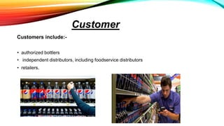 Customer
Customers include:-
• authorized bottlers
• independent distributors, including foodservice distributors
• retailers.
 