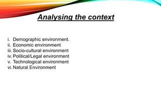 i. Demographic environment.
ii. Economic environment
iii. Socio-cultural environment
iv.Political/Legal environment
v. Technological environment
vi.Natural Environment
Analysing the context
 
