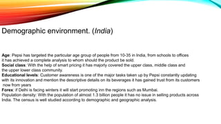 Demographic environment. (India)
Age: Pepsi has targeted the particular age group of people from 10-35 in India, from schools to offices
it has achieved a complete analysis to whom should the product be sold.
Social class: With the help of smart pricing it has majorly covered the upper class, middle class and
the upper lower class community.
Educational levels: Customer awareness is one of the major tasks taken up by Pepsi constantly updating
with its innovation and mention the descriptive details on its beverages it has gained trust from its customers
now from years
Forex: if Delhi is facing winters it will start promoting inn the regions such as Mumbai.
Population density: With the population of almost 1.3 billion people it has no issue in selling products across
India. The census is well studied according to demographic and geographic analysis.
 