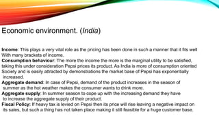 Economic environment. (India)
Income: This plays a very vital role as the pricing has been done in such a manner that it fits well
With many brackets of income.
Consumption behaviour: The more the income the more is the marginal utility to be satisfied,
taking this under consideration Pepsi prices its product. As India is more of consumption oriented
Society and is easily attracted by demonstrations the market base of Pepsi has exponentially
increased.
Aggregate demand: In case of Pepsi, demand of the product increases in the season of
summer as the hot weather makes the consumer wants to drink more.
Aggregate supply: In summer season to cope up with the increasing demand they have
to increase the aggregate supply of their product.
Fiscal Policy: If heavy tax is levied on Pepsi then its price will rise leaving a negative impact on
its sales, but such a thing has not taken place making it still feasible for a huge customer base.
 
