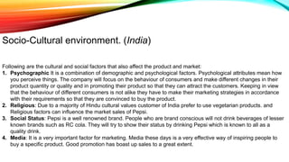 Following are the cultural and social factors that also affect the product and market:
1. Psychographic It is a combination of demographic and psychological factors. Psychological attributes mean how
you perceive things. The company will focus on the behaviour of consumers and make different changes in their
product quantity or quality and in promoting their product so that they can attract the customers. Keeping in view
that the behaviour of different consumers is not alike they have to make their marketing strategies in accordance
with their requirements so that they are convinced to buy the product.
2. Religious: Due to a majority of Hindu cultural values customer of India prefer to use vegetarian products. and
Religious factors can influence the market sales of Pepsi.
3. Social Status: Pepsi is a well renowned brand. People who are brand conscious will not drink beverages of lesser
known brands such as RC cola. They will try to show their status by drinking Pepsi which is known to all as a
quality drink.
4. Media: It is a very important factor for marketing. Media these days is a very effective way of inspiring people to
buy a specific product. Good promotion has boast up sales to a great extent.
Socio-Cultural environment. (India)
 