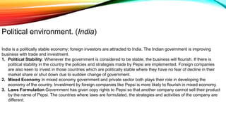 India is a politically stable economy; foreign investors are attracted to India. The Indian government is improving
business with trade and investment.
1. Political Stability: Whenever the government is considered to be stable, the business will flourish. If there is
political stability in the country the policies and strategies made by Pepsi are implemented. Foreign companies
are also keen to invest in those countries which are politically stable where they have no fear of decline in their
market share or shut down due to sudden change of government.
2. Mixed Economy In mixed economy government and private sector both plays their role in developing the
economy of the country. Investment by foreign companies like Pepsi is more likely to flourish in mixed economy.
3. Laws Formulation Government has given copy rights to Pepsi so that another company cannot sell their product
by the name of Pepsi. The countries where laws are formulated, the strategies and activities of the company are
different.
Political environment. (India)
 