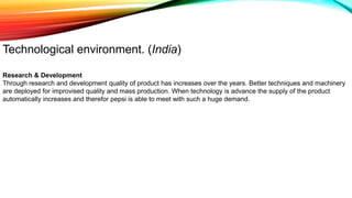 Technological environment. (India)
Research & Development
Through research and development quality of product has increases over the years. Better techniques and machinery
are deployed for improvised quality and mass production. When technology is advance the supply of the product
automatically increases and therefor pepsi is able to meet with such a huge demand.
 