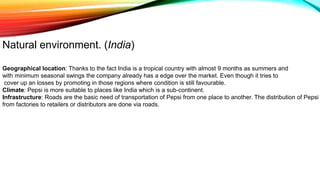 Geographical location: Thanks to the fact India is a tropical country with almost 9 months as summers and
with minimum seasonal swings the company already has a edge over the market. Even though it tries to
cover up an losses by promoting in those regions where condition is still favourable.
Climate: Pepsi is more suitable to places like India which is a sub-continent.
Infrastructure: Roads are the basic need of transportation of Pepsi from one place to another. The distribution of Pepsi
from factories to retailers or distributors are done via roads.
Natural environment. (India)
 