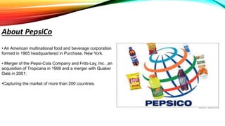 • An American multinational food and beverage corporation
formed in 1965 headquartered in Purchase, New York.
• Merger of the Pepsi-Cola Company and Frito-Lay, Inc. ,an
acquisition of Tropicana in 1998 and a merger with Quaker
Oats in 2001.
•Capturing the market of more than 200 countries.
About PepsiCo
 