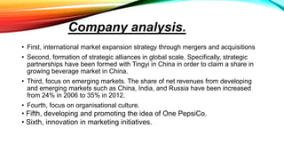 Company analysis.
• First, international market expansion strategy through mergers and acquisitions
• Second, formation of strategic alliances in global scale. Specifically, strategic
partnerships have been formed with Tingyi in China in order to claim a share in
growing beverage market in China.
• Third, focus on emerging markets. The share of net revenues from developing
and emerging markets such as China, India, and Russia have been increased
from 24% in 2006 to 35% in 2012.
• Fourth, focus on organisational culture.
• Fifth, developing and promoting the idea of One PepsiCo.
• Sixth, innovation in marketing initiatives.
 