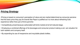 •Pricing is based on consumer’s perception of value and are market determined as consumer perceive
that the basic price they pay for brands like Pepsi is justified as it is more about refreshing Cola
experience rather than just a thirst quencher.
• Competitively priced because carbonated soft drink market at its full matured stage.
• Employing a combined offerings of its beverages and consumer product making a win -win situation for
both retailers and company itself.
• By expanding its use of inexpensive and recyclable plastic bottles.
Pricing Strategy
 