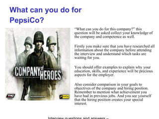 What can you do for
PepsiCo?
“What can you do for this company?” this
question will be asked collect your knowledge of
the company and competence as well.
Firstly you make sure that you have researched all
information about the company before attending
the interview and understand which tasks are
waiting for you.
You should offer examples to explain why your
education, skills, and experience will be precious
aspects for the employer.
Also consider comparison in your goals to
objectives of the company and hiring position.
Remember to mention what achievement you
have had in previous jobs. And you see yourself
that the hiring position creates your special
interest.
 