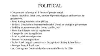 POLITICAL
• Government influence all 5 forces of porters model.
• Trade, tax policy, labor laws, amount of permitted goods and services by
government.
• Food & drug Administration (FDA)
• Political Condition in international market Unrest or change in government
• Inability to penetrate market due to conflict, war
• Fines for different rules & regulations
• Changes in laws & regulation
• Land acquisition and permits
• Import – export regulations
• India- Food, drug & cosmetic Act, Occupational Safety & health Act
• Foreign, State & local laws
• ex. Case against Coca cola by Government of kerala in 2010
 