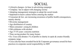 SOCIAL
• Lifestyle changes- its base in advertising campaign
• Company has to adjust with changing society
• Adopting management strategies to adopt the social trends
• Important to know culture before entering the market
• Consumer & Gov. are increasing awareness of public health consequences,
mainly obesity
• Diversity management
• Age distribution of country
• Main consumer- young & children
• Old celebrates with alcohol
• Age 37-55 years- concerns nutrition
• Time saving product for many homes
• Ex. Coca cola donates 1% of profits to charity in spain & creates friendly
company range
• Coca cola has been awarded Social & Corporate governance award for best
practices in corporate social responsibility in 2009
 