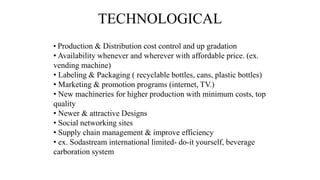TECHNOLOGICAL
• Production & Distribution cost control and up gradation
• Availability whenever and wherever with affordable price. (ex.
vending machine)
• Labeling & Packaging ( recyclable bottles, cans, plastic bottles)
• Marketing & promotion programs (internet, TV.)
• New machineries for higher production with minimum costs, top
quality
• Newer & attractive Designs
• Social networking sites
• Supply chain management & improve efficiency
• ex. Sodastream international limited- do-it yourself, beverage
carboration system
 