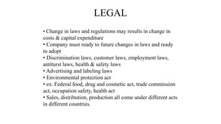 LEGAL
• Change in laws and regulations may results in change in
costs & capital expenditure
• Company must ready to future changes in laws and ready
to adopt
• Discrimination laws, customer laws, employment laws,
antiturst laws, health & safety laws
• Advertising and labeling laws
• Environmental protection act
• ex. Federal food, drug and cosmetic act, trade commission
act, occupation safety, health act
• Sales, distribution, production all come under different acts
in different countries.
 