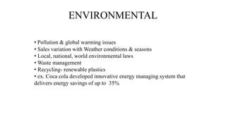ENVIRONMENTAL
• Pollution & global warming issues
• Sales variation with Weather conditions & seasons
• Local, national, world environmental laws
• Waste management
• Recycling- renewable plastics
• ex. Coca cola developed innovative energy managing system that
delivers energy savings of up to 35%
 
