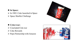  In Space:
 In 1985: Coke launched in Space
 Space Shutller Challenge
 Cyber-war:
 Concluded Cola war
 Coke Rewards
 Pepsi Partnership with Amazon
 