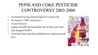 PEPSI AND COKE PESTICIDE
CONTROVERSY 2003-2006
• Environment group claimed high level of pesticide.
• On August 5, 2003 issued news.
• Caused diseases.
• Gujarat and MP also banned the sale of Pepsi and Coke.
• Sale dropped 30-40%
• Soon both Pepsi and coke published news about pesticide
level.
 