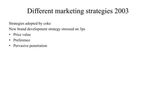 Different marketing strategies 2003
Strategies adopted by coke
New brand development strategy stressed on 3ps
• Price value
• Preference
• Pervasive penetration
 