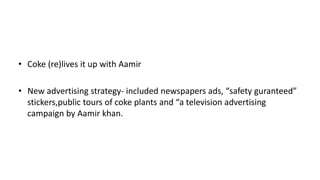 • Coke (re)lives it up with Aamir
• New advertising strategy- included newspapers ads, “safety guranteed”
stickers,public tours of coke plants and “a television advertising
campaign by Aamir khan.
 