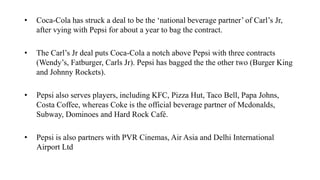 • Coca-Cola has struck a deal to be the ‘national beverage partner’ of Carl’s Jr,
after vying with Pepsi for about a year to bag the contract.
• The Carl’s Jr deal puts Coca-Cola a notch above Pepsi with three contracts
(Wendy’s, Fatburger, Carls Jr). Pepsi has bagged the the other two (Burger King
and Johnny Rockets).
• Pepsi also serves players, including KFC, Pizza Hut, Taco Bell, Papa Johns,
Costa Coffee, whereas Coke is the official beverage partner of Mcdonalds,
Subway, Dominoes and Hard Rock Café.
• Pepsi is also partners with PVR Cinemas, Air Asia and Delhi International
Airport Ltd
 