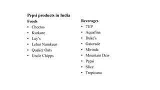 Pepsi products in India
Foods
• Cheetos
• Kurkure
• Lay’s
• Lehar Namkeen
• Quaker Oats
• Uncle Chipps
Beverages
• 7UP
• Aquafina
• Duke's
• Gatorade
• Mirinda
• Mountain Dew
• Pepsi
• Slice
• Tropicana
 