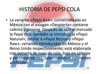 HISTORIA DE PEPSI COLA
• La variante «Pepsi Kick», comercializada en
México con el eslogan «Despierta» contiene
cafeína y ginseng. Después de salir al mercado
la Pepsi Kick, también se introdujo la «Pepsi
Natural», similar a «Pepsi Retro» y «Pepsi
Raw», variantes introducidas en México y el
Reino Unido respectivamente; está elaborada
con extracto de nuez de cola, baja en calorías
y sin conservantes, saborizantes ni colorantes
artificiales.
 